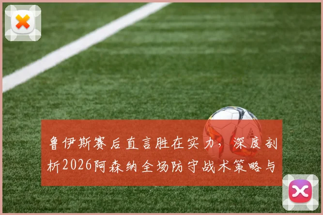 鲁伊斯赛后直言胜在实力，深度剖析2026阿森纳全场防守战术策略与比赛争议焦点