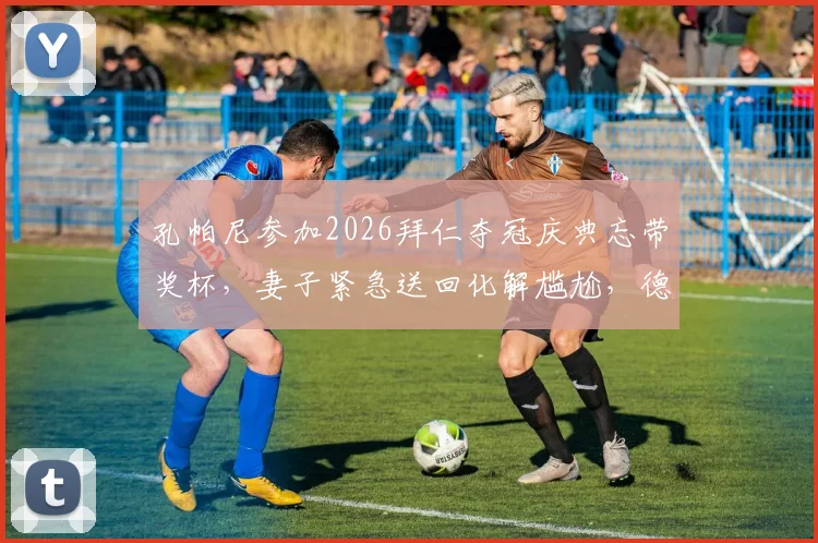 孔帕尼参加2026拜仁夺冠庆典忘带奖杯，妻子紧急送回化解尴尬，德媒报道全场细节