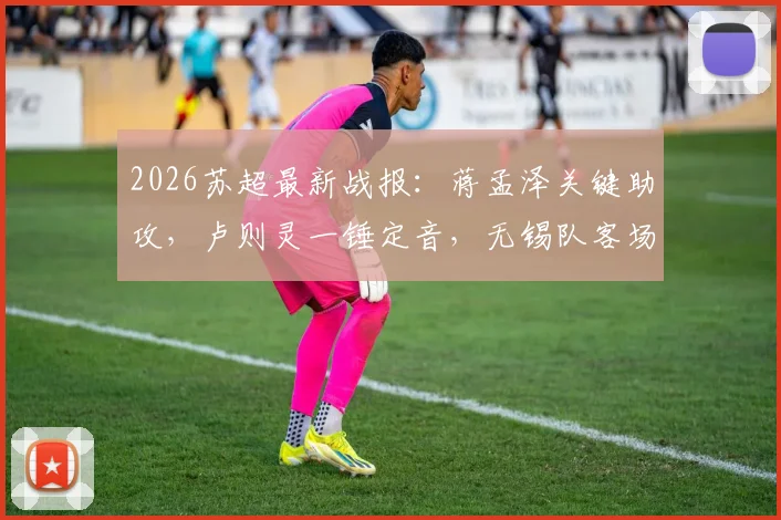 2026苏超最新战报：蒋孟泽关键助攻，卢则灵一锤定音，无锡队客场1-0力克徐州队全纪录