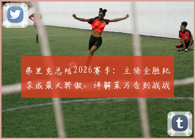 弗里克总结2026赛季：主场全胜纪录成最大骄傲，详解莱万告别战战术安排与情感意义