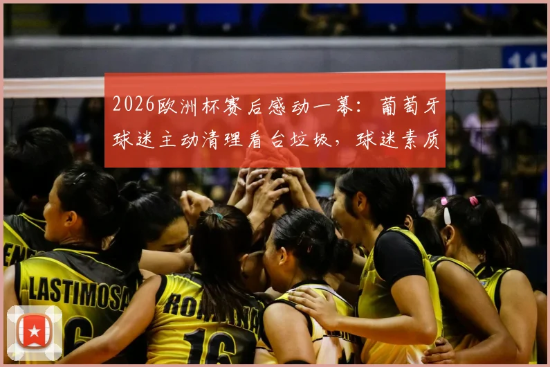 2026欧洲杯赛后感动一幕：葡萄牙球迷主动清理看台垃圾，球迷素质引发热议与思考