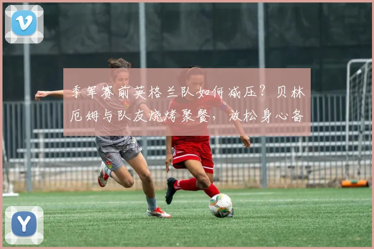季军赛前英格兰队如何减压？贝林厄姆与队友烧烤聚餐，放松身心备战2026