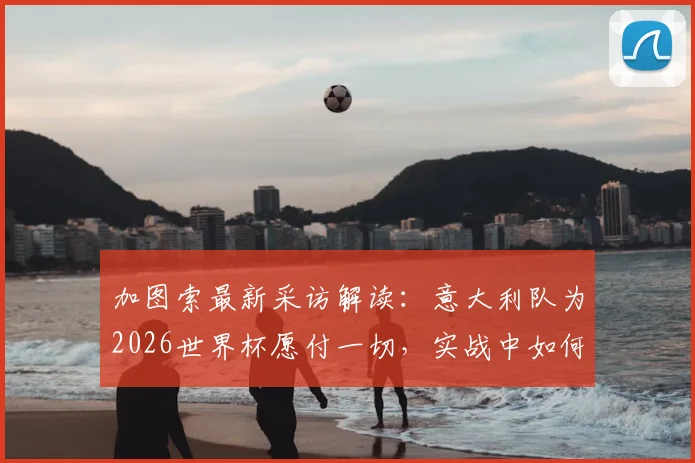 加图索最新采访解读：意大利队为2026世界杯愿付一切，实战中如何防范对手危险犯规