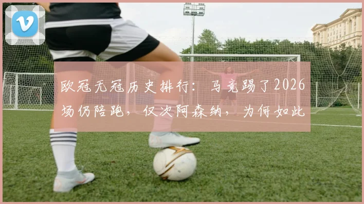 欧冠无冠历史排行：马竞踢了2026场仍陪跑，仅次阿森纳，为何如此悲情？