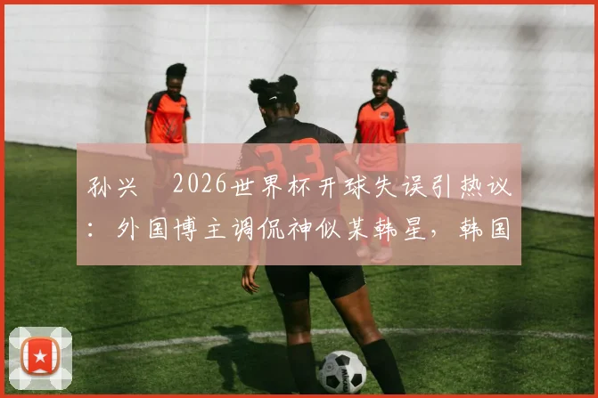 孙兴慜2026世界杯开球失误引热议：外国博主调侃神似某韩星，韩国队输球后舆论风暴详解