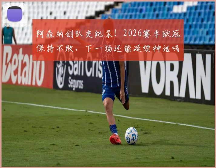 阿森纳创队史纪录!2026赛季欧冠保持不败,下一场还能延续神话吗?关键对手与前景深度分析