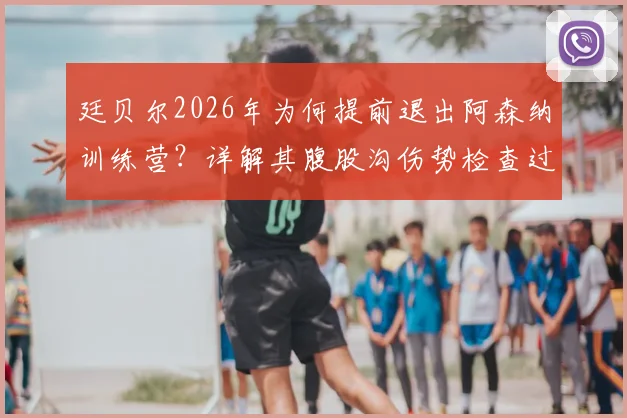 廷贝尔2026年为何提前退出阿森纳训练营?详解其腹股沟伤势检查过程与潜在影响