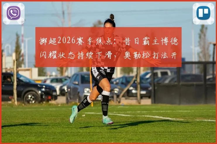 挪超2026赛季焦点：昔日霸主博德闪耀状态持续下滑，奥勒松打法开放成“定时炸弹”