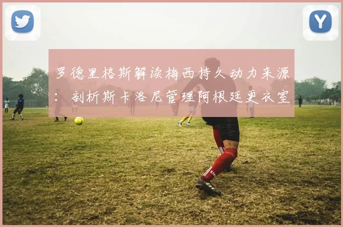 罗德里格斯解读梅西持久动力来源:剖析斯卡洛尼管理阿根廷更衣室,为2026世界杯铺路的关键
