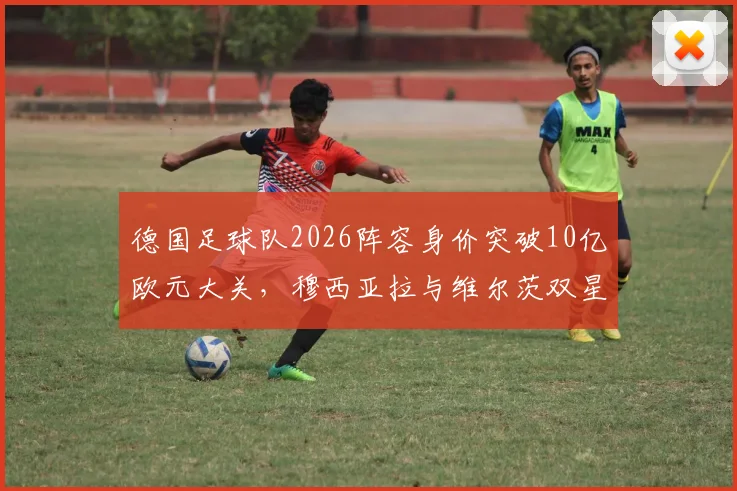 德国足球队2026阵容身价突破10亿欧元大关，穆西亚拉与维尔茨双星破亿领衔，球队实力与身价分析