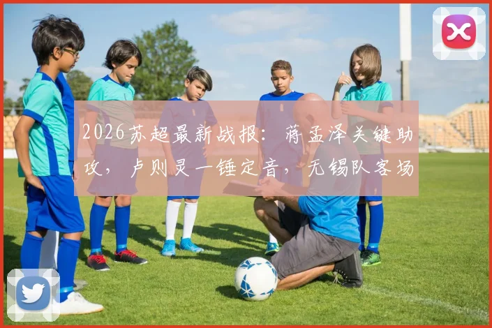 2026苏超最新战报:蒋孟泽关键助攻,卢则灵一锤定音,无锡队客场1-0力克徐州队全纪录