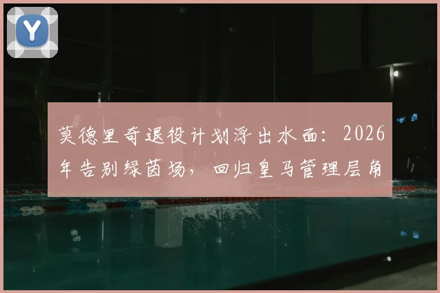 莫德里奇退役计划浮出水面：2026年告别绿茵场，回归皇马管理层角色引发热议