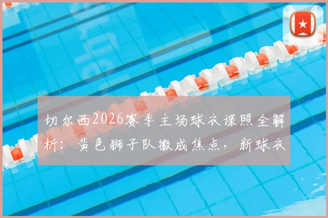 切尔西2026赛季主场球衣谍照全解析:黄色狮子队徽成焦点,新球衣发售时间与设计细节曝光
