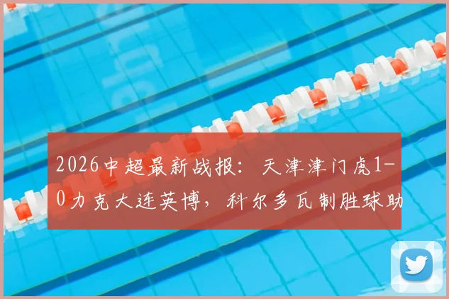 2026中超最新战报：天津津门虎1-0力克大连英博，科尔多瓦制胜球助球队终结六轮不胜尴尬纪录