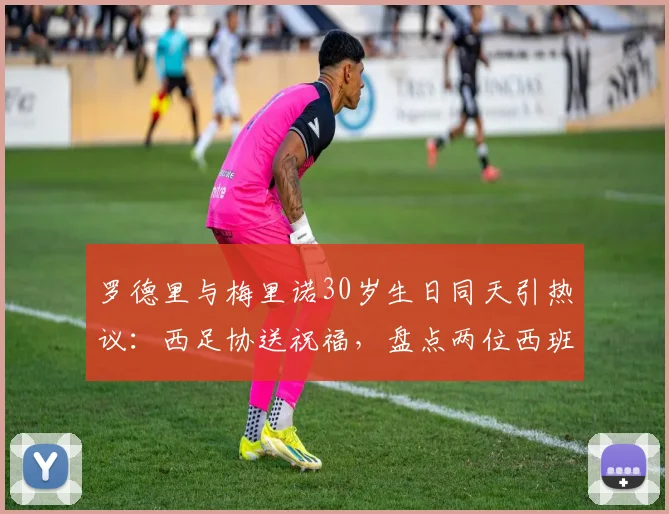 罗德里与梅里诺30岁生日同天引热议：西足协送祝福，盘点两位西班牙中场大师2026年现状与成长轨迹