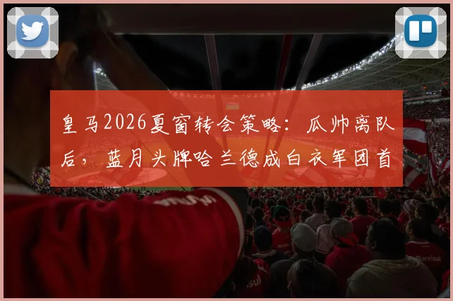 皇马2026夏窗转会策略：瓜帅离队后，蓝月头牌哈兰德成白衣军团首要目标，球迷热议签约可能性与转会费预测