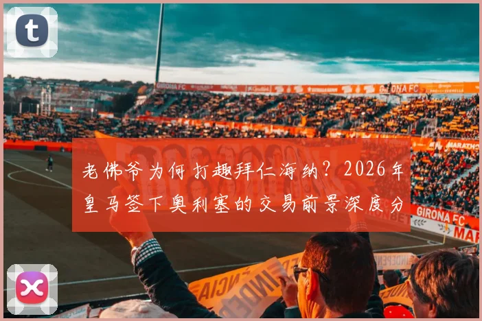 老佛爷为何打趣拜仁海纳?2026年皇马签下奥利塞的交易前景深度分析