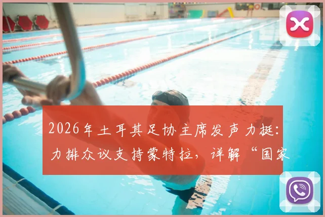 2026年土耳其足协主席发声力挺:力排众议支持蒙特拉,详解“国家队非俱乐部”管理哲学与未来规划