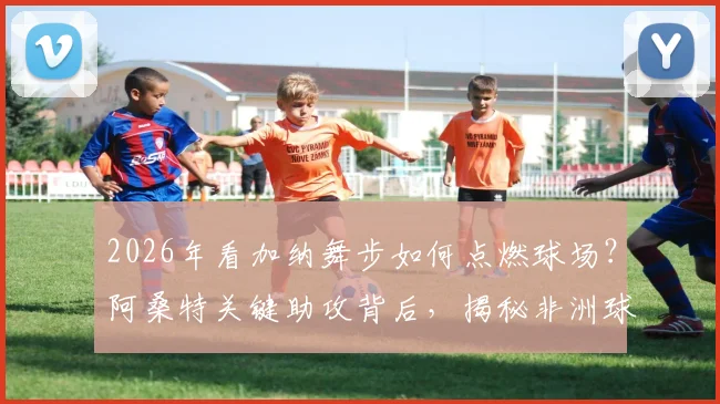 2026年看加纳舞步如何点燃球场?阿桑特关键助攻背后,揭秘非洲球员独有的庆祝文化