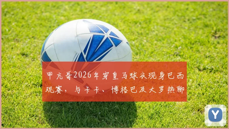 甲亢哥2026年穿皇马球衣现身巴西观赛，与卡卡、博格巴及大罗热聊互动引热议，附现场高清视频及球星同款球衣解析