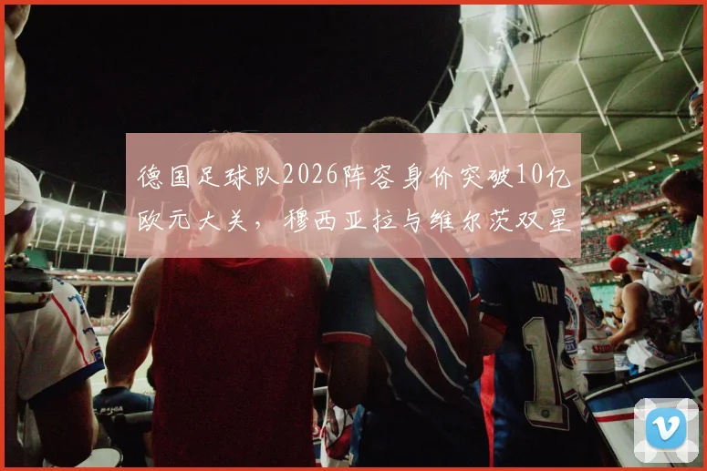 德国足球队2026阵容身价突破10亿欧元大关，穆西亚拉与维尔茨双星破亿领衔，球队实力与身价分析