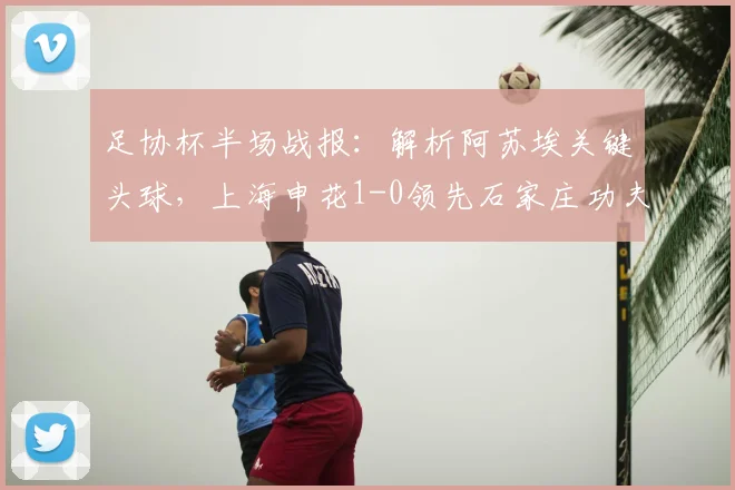 足协杯半场战报：解析阿苏埃关键头球，上海申花1-0领先石家庄功夫，双方战术博弈全记录