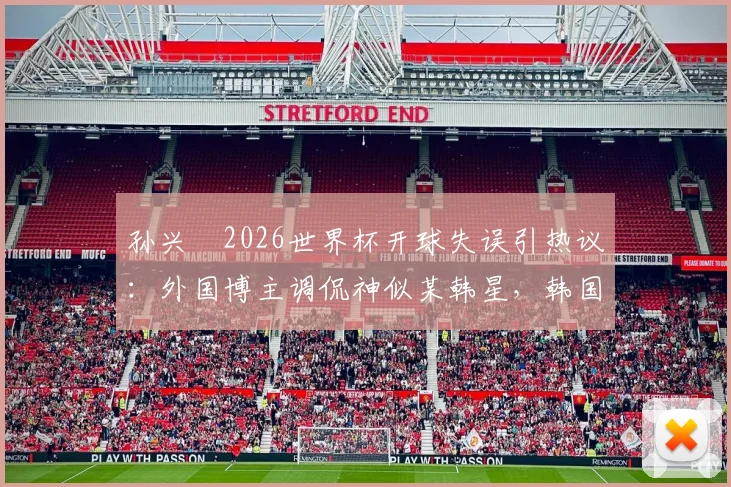 孙兴慜2026世界杯开球失误引热议:外国博主调侃神似某韩星,韩国队输球后舆论风暴详解