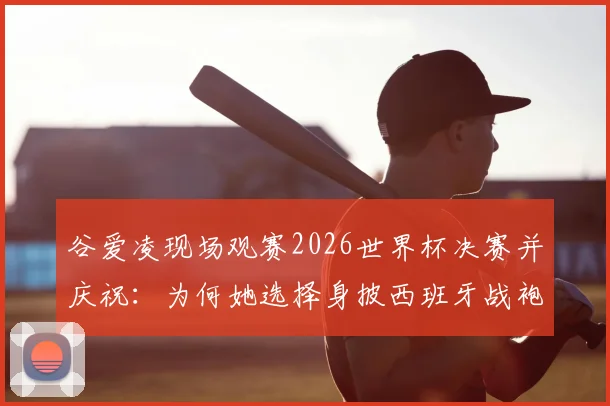 谷爱凌现场观赛2026世界杯决赛并庆祝：为何她选择身披西班牙战袍引发热议？