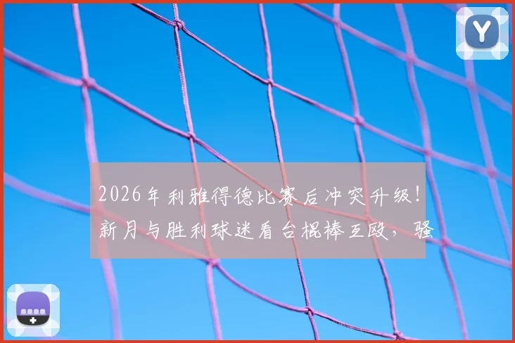 2026年利雅得德比赛后冲突升级！新月与胜利球迷看台棍棒互殴，骚乱原因及最新处理结果解析