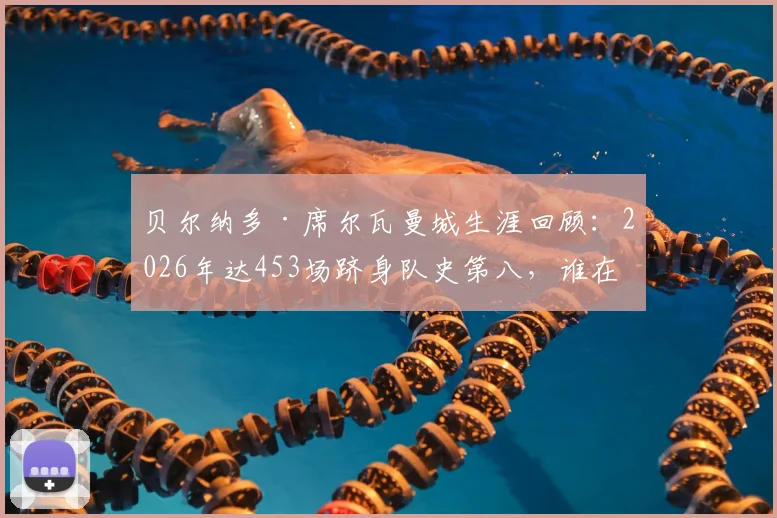 贝尔纳多·席尔瓦曼城生涯回顾:2026年达453场跻身队史第八,谁在他前面?数据全面解析