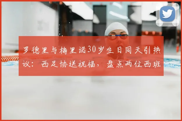 罗德里与梅里诺30岁生日同天引热议:西足协送祝福,盘点两位西班牙中场大师2026年现状与成长轨迹
