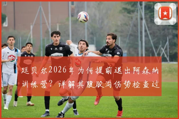 廷贝尔2026年为何提前退出阿森纳训练营？详解其腹股沟伤势检查过程与潜在影响