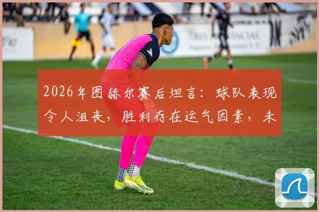 2026年图赫尔赛后坦言：球队表现令人沮丧，胜利存在运气因素，未来调整引关注