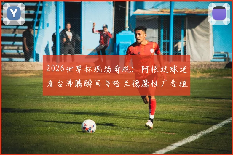 2026世界杯现场奇观:阿根廷球迷看台沸腾瞬间与哈兰德魔性广告植入全解析