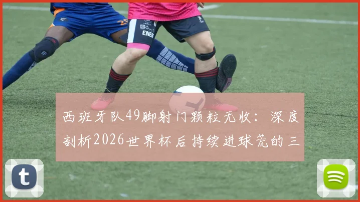 西班牙队49脚射门颗粒无收：深度剖析2026世界杯后持续进球荒的三大症结