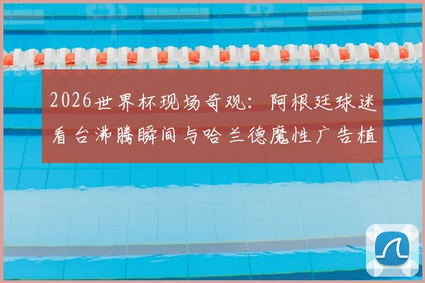 2026世界杯现场奇观：阿根廷球迷看台沸腾瞬间与哈兰德魔性广告植入全解析