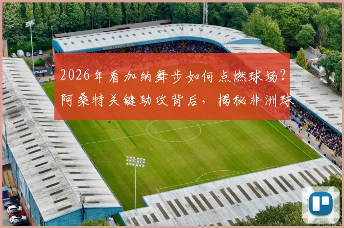 2026年看加纳舞步如何点燃球场？阿桑特关键助攻背后，揭秘非洲球员独有的庆祝文化