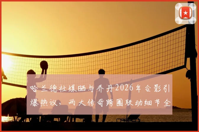 哈兰德社媒晒与乔丹2026年合影引爆热议，两大传奇跨圈联动细节全解析