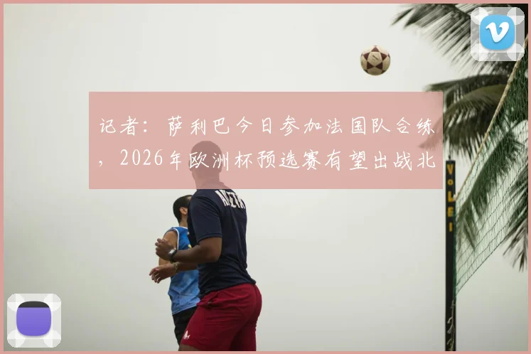 记者：萨利巴今日参加法国队合练，2026年欧洲杯预选赛有望出战北爱尔兰，解析法国后防最新动态