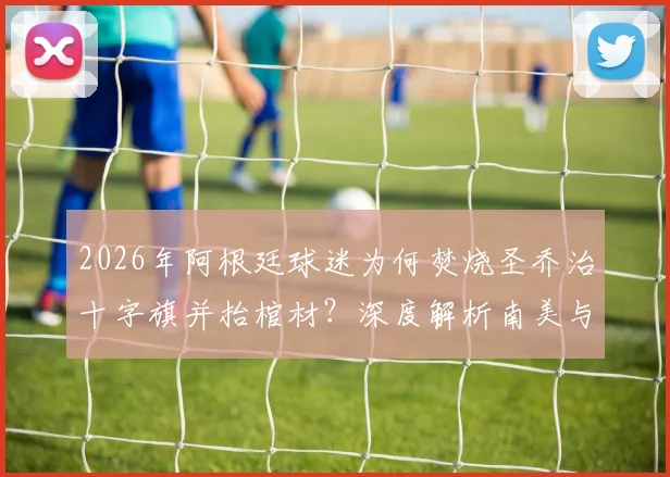 2026年阿根廷球迷为何焚烧圣乔治十字旗并抬棺材？深度解析南美与英国球迷冲突根源