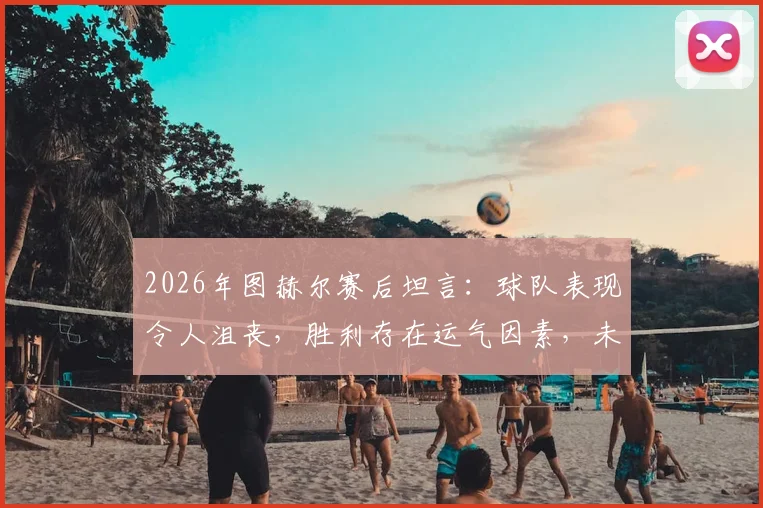 2026年图赫尔赛后坦言:球队表现令人沮丧,胜利存在运气因素,未来调整引关注