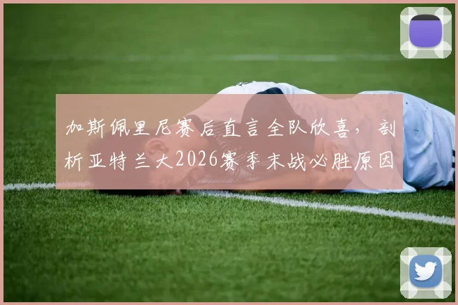 加斯佩里尼赛后直言全队欣喜，剖析亚特兰大2026赛季末战必胜原因与战术准备