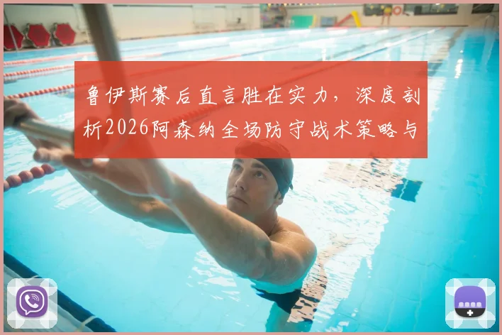 鲁伊斯赛后直言胜在实力,深度剖析2026阿森纳全场防守战术策略与比赛争议焦点