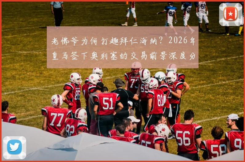 老佛爷为何打趣拜仁海纳？2026年皇马签下奥利塞的交易前景深度分析