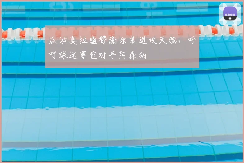 瓜迪奥拉盛赞谢尔基进攻天赋,呼吁球迷尊重对手阿森纳