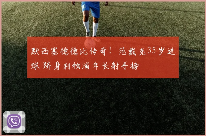 默西塞德德比传奇!范戴克35岁进球 跻身利物浦年长射手榜