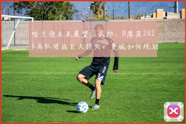 哈兰德未来展望：瓜帅、B席若2026离队将成巨大损失，曼城如何规划核心阵容？