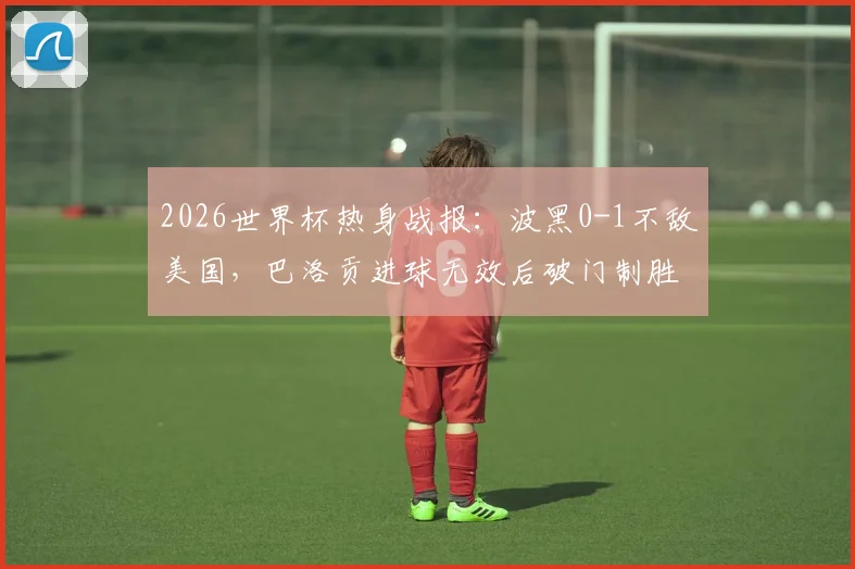 2026世界杯热身战报：波黑0-1不敌美国，巴洛贡进球无效后破门制胜，半场回顾分析