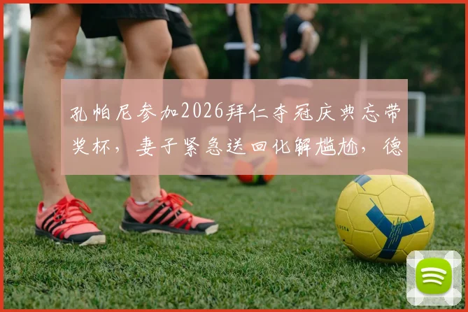 孔帕尼参加2026拜仁夺冠庆典忘带奖杯，妻子紧急送回化解尴尬，德媒报道全场细节