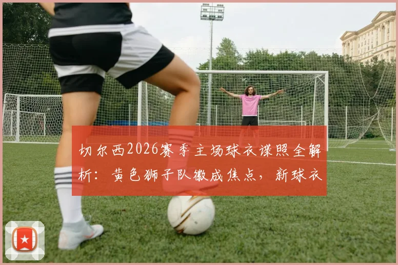 切尔西2026赛季主场球衣谍照全解析：黄色狮子队徽成焦点，新球衣发售时间与设计细节曝光